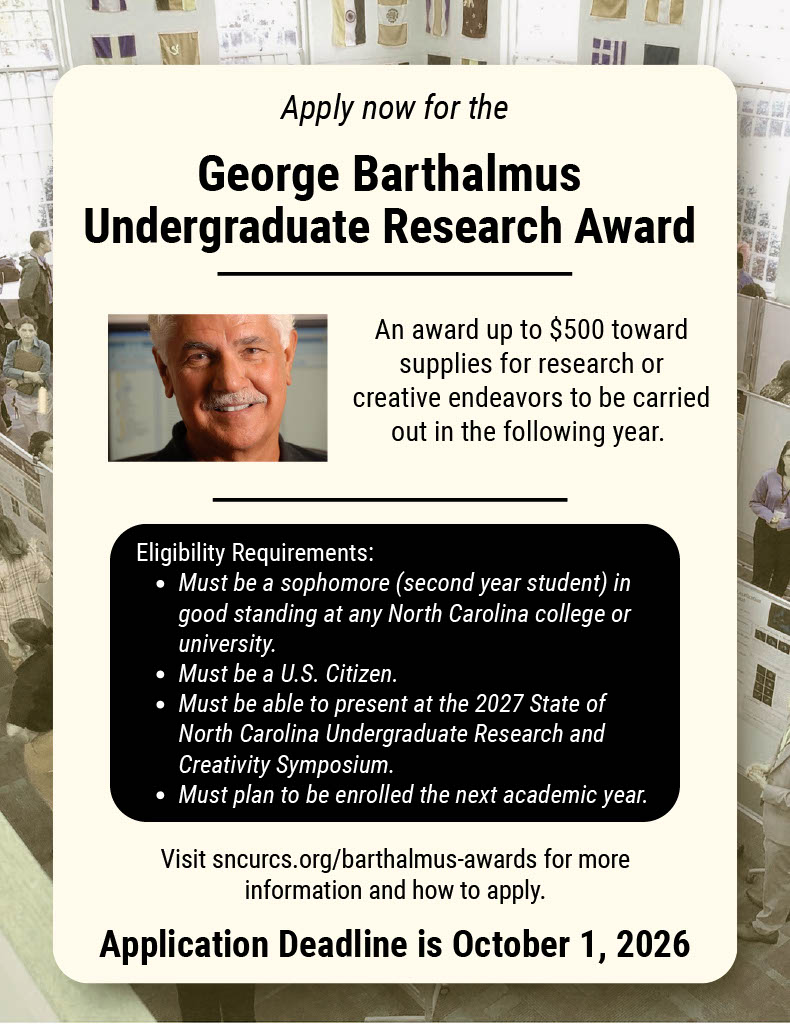 Poster about the George Barthalmus Undergraduate Award stating the following: "An award up to $500 toward supplies for research or creative endeavors to be carried out in the following year. Eligibility Requirements: Must be a sophomore (second year student) in good standing at any North Carolina college or university. Must be a U.S. Citizen. Must be able to present at the 2027 State of North Carolina Undergraduate Research and Creativity Symposium. Must plan to be enrolled the next academic year. Visit sncurcs.org/barthalmus-awards for more information and how to apply. Application Deadline is October 1, 2026".